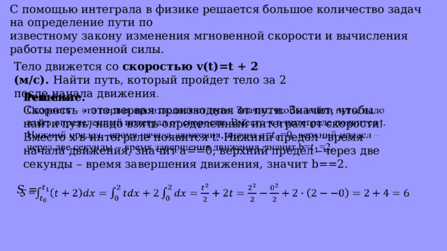 С помощью интеграла в физике решается большое количество задач на определение пути по известному закону изменения мгновенной скорости и вычисления работы переменной силы. Тело движется со скоростью v(t)=t + 2 (м/с). Найти путь, который пройдет тело за 2 после начала движения . Решение.   Скорость – это первая производная от пути. Значит, чтобы найти путь, надо взять определенный интеграл от скорости. Вместо x в интеграле появится t. Нижний предел –время начала движения, значит a==0, верхний предел –через две секунды – время завершения движения, значит b==2. 𝑆 =   