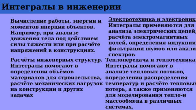 Интегралы в инженерии Электротехника и электроника. Интегралы применяются для анализа электрических цепей, расчёта электромагнитных полей, определения индукции, фильтрации шумов или анализа спектров . Вычисление работы, энергии и моментов инерции объектов. Например, при анализе движения тела под действием силы тяжести или при расчёте напряжений в конструкциях . Расчёты инженерных структур. Интегралы помогают в определении объёмов материалов для строительства, расчёте механических нагрузок на конструкции и других задачах Теплопередача и теплотехника. Интегралы помогают в анализе тепловых потоков, определении распределения температур и расчёте тепловых потерь, а также применяются для моделирования тепло-и массообмена в различных системах. 