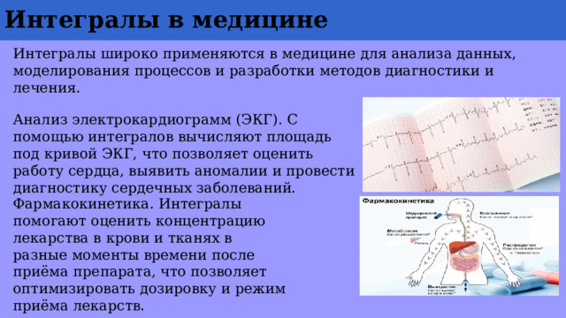 Интегралы в медицине Интегралы широко применяются в медицине для анализа данных, моделирования процессов и разработки методов диагностики и лечения. Анализ электрокардиограмм (ЭКГ). С помощью интегралов вычисляют площадь под кривой ЭКГ, что позволяет оценить работу сердца, выявить аномалии и провести диагностику сердечных заболеваний. Фармакокинетика. Интегралы помогают оценить концентрацию лекарства в крови и тканях в разные моменты времени после приёма препарата, что позволяет оптимизировать дозировку и режим приёма лекарств. 