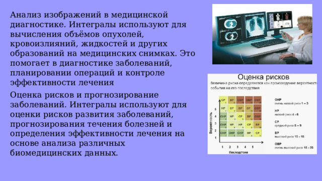 Анализ изображений в медицинской диагностике. Интегралы используют для вычисления объёмов опухолей, кровоизлияний, жидкостей и других образований на медицинских снимках. Это помогает в диагностике заболеваний, планировании операций и контроле эффективности лечения Оценка рисков и прогнозирование заболеваний. Интегралы используют для оценки рисков развития заболеваний, прогнозирования течения болезней и определения эффективности лечения на основе анализа различных биомедицинских данных. 