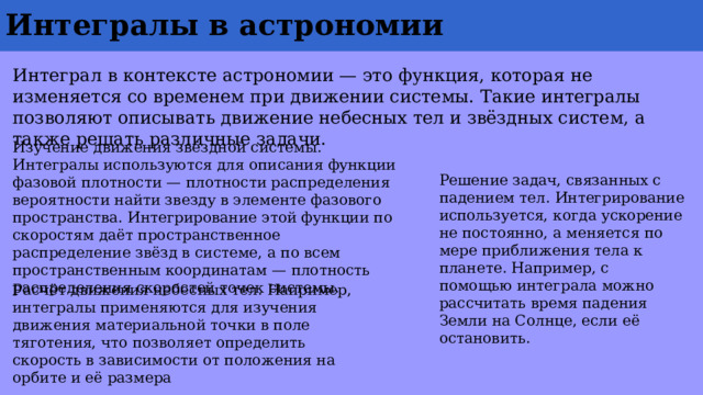 Интегралы в астрономии Интеграл в контексте астрономии — это функция, которая не изменяется со временем при движении системы. Такие интегралы позволяют описывать движение небесных тел и звёздных систем, а также решать различные задачи. Изучение движения звёздной системы. Интегралы используются для описания функции фазовой плотности — плотности распределения вероятности найти звезду в элементе фазового пространства. Интегрирование этой функции по скоростям даёт пространственное распределение звёзд в системе, а по всем пространственным координатам — плотность распределения скоростей точек системы. Решение задач, связанных с падением тел. Интегрирование используется, когда ускорение не постоянно, а меняется по мере приближения тела к планете. Например, с помощью интеграла можно рассчитать время падения Земли на Солнце, если её остановить. Расчёт движения небесных тел. Например, интегралы применяются для изучения движения материальной точки в поле тяготения, что позволяет определить скорость в зависимости от положения на орбите и её размера 