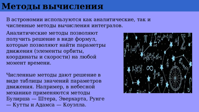 Методы  вычисления В астрономии используются как аналитические, так и численные методы вычисления интегралов. Аналитические методы позволяют получить решение в виде формул, которые позволяют найти параметры движения (элементы орбиты, координаты и скорости) на любой момент времени. Численные методы дают решение в виде таблицы значений параметров движения. Например, в небесной механике применяются методы Булирша — Штера, Эверхарта, Рунге — Кутты и Адамса — Коуэлла. 