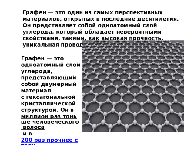 Графен — это один из самых перспективных материалов, открытых в последние десятилетия. Он представляет собой одноатомный слой углерода, который обладает невероятными свойствами, такими, как высокая прочность, уникальная проводимость тепла и электричества. Графен — это одноатомный слой углерода, представляющий собой двумерный материал с гексагональной кристаллической структурой. Он в  миллион раз тоньше человеческого волоса  и в  200 раз прочнее стали   