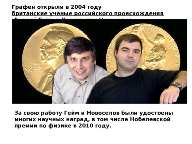 Графен открыли в 2004 году  британские ученые российского происхождения  Андрей Гейм и Константин Новоселов . За свою работу Гейм и Новоселов были удостоены многих научных наград, в том числе Нобелевской премии по физике в 2010 году. 