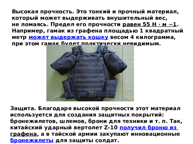 Высокая прочность. Это тонкий и прочный материал, который может выдерживать внушительный вес, не ломаясь. Предел его прочности  равен 55 Н · м −1 . Например, гамак из графена площадью 1 квадратный метр  может выдержать кошку  весом 4 килограмма, при этом гамак будет практически невидимым. Защита. Благодаря высокой прочности этот материал используется для создания защитных покрытий: бронежилетов, шлемов, брони для техники и т. п. Так, китайский ударный вертолет Z-10  получил броню из  графена , а в тайской армии закупают инновационные  бронежилеты  для защиты солдат. 