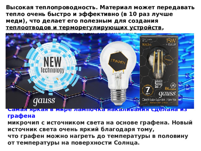 Самая яркая в мире лампочка накаливания сделана из графена микрочип с источником света на основе графена. Новый источник света очень яркий благодаря тому, что графен можно нагреть до температуры в половину от температуры на поверхности Солнца. Высокая теплопроводность. Материал может передавать тепло очень быстро и эффективно (в 10 раз лучше меди), что делает его полезным для создания  теплоотводов и терморегулирующих устройств , например, термопасты или охлаждения для центрального процессора компьютера . 