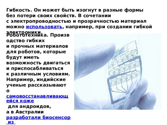 Гибкость. Он может быть изогнут в разные формы без потери своих свойств. В сочетании с электропроводностью и прозрачностью материал можно  использовать , например, при создании гибкой электроники. Робототехника. Производство гибких и прочных материалов для роботов, которые будут иметь возможность двигаться и приспосабливаться к различным условиям. Например, индийские ученые рассказывают о  самовосстанавливающейся коже  для андроидов, а в Австралии  разработали биосенсор из  графена , позволяющий управлять роботами. 