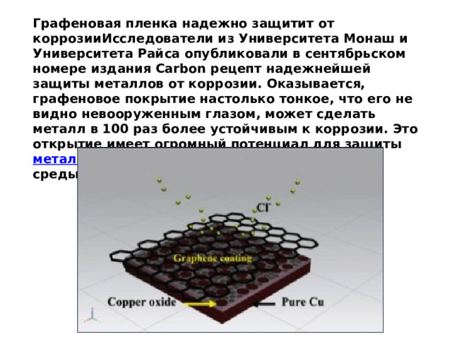 Графеновая пленка надежно защитит от коррозииИсследователи из Университета Монаш и Университета Райса опубликовали в сентябрьском номере издания Carbon рецепт надежнейшей защиты металлов от коррозии. Оказывается, графеновое покрытие настолько тонкое, что его не видно невооруженным глазом, может сделать металл в 100 раз более устойчивым к коррозии. Это открытие имеет огромный потенциал для защиты  металла  даже в суровых условиях агрессивной среды, например морской воды. 