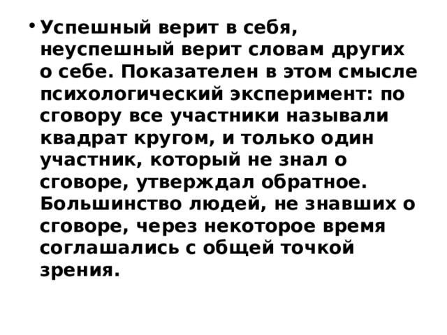 Успешный верит в себя, неуспешный верит словам других о себе. Показателен в этом смысле психологический эксперимент: по сговору все участники называли квадрат кругом, и только один участник, который не знал о сговоре, утверждал обратное. Большинство людей, не знавших о сговоре, через некоторое время соглашались с общей точкой зрения.    