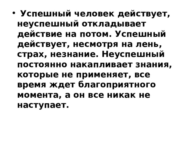  Успешный человек действует, неуспешный откладывает действие на потом. Успешный действует, несмотря на лень, страх, незнание. Неуспешный постоянно накапливает знания, которые не применяет, все время ждет благоприятного момента, а он все никак не наступает.    