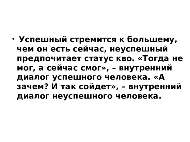  Успешный стремится к большему, чем он есть сейчас, неуспешный предпочитает статус кво. «Тогда не мог, а сейчас смог», – внутренний диалог успешного человека. «А зачем? И так сойдет», – внутренний диалог неуспешного человека.    