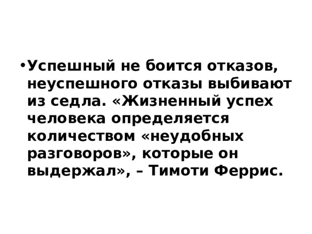 Успешный не боится отказов, неуспешного отказы выбивают из седла. «Жизненный успех человека определяется количеством «неудобных разговоров», которые он выдержал», – Тимоти Феррис.    