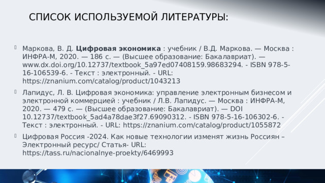 Список используемой Литературы: Маркова, В. Д.  Цифровая экономика  : учебник / В.Д. Маркова. — Москва : ИНФРА-М, 2020. — 186 с. — (Высшее образование: Бакалавриат). — www.dx.doi.org/10.12737/textbook_5a97ed07408159.98683294. - ISBN 978-5-16-106539-6. - Текст : электронный. - URL: https://znanium.com/catalog/product/1043213 Лапидус, Л. В. Цифровая экономика: управление электронным бизнесом и электронной коммерцией : учебник / Л.В. Лапидус. — Москва : ИНФРА-М, 2020. — 479 с. — (Высшее образование: Бакалавриат). — DOI 10.12737/textbook_5ad4a78dae3f27.69090312. - ISBN 978-5-16-106302-6. - Текст : электронный. - URL: https://znanium.com/catalog/product/1055872 Цифровая Россия -2024. Как новые технологии изменят жизнь Россиян – Электронный ресурс/ Статья- URL: https://tass.ru/nacionalnye-proekty/6469993 