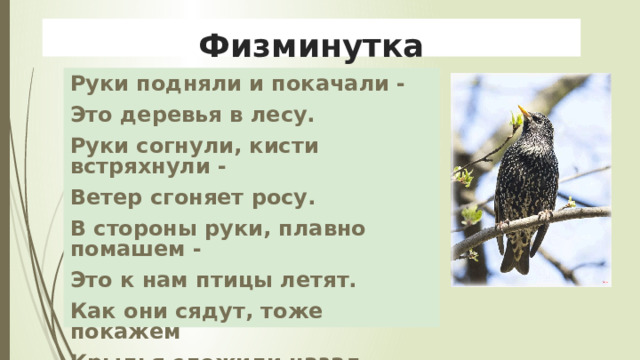 Физминутка Руки подняли и покачали - Это деревья в лесу. Руки согнули, кисти встряхнули - Ветер сгоняет росу. В стороны руки, плавно помашем - Это к нам птицы летят. Как они сядут, тоже покажем Крылья сложили назад. 