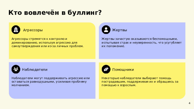 Кто вовлечён в буллинг? Агрессоры Жертвы Агрессоры стремятся к контролю и доминированию, используя агрессию для самоутверждения или из-за личных проблем. Жертвы зачастую оказываются беспомощными, испытывая страх и неуверенность, что усугубляет их положение. Помощники Наблюдатели Некоторые наблюдатели выбирают помощь пострадавшим, поддерживая их и обращаясь за помощью к взрослым. Наблюдатели могут поддерживать агрессию или оставаться равнодушными, усиливая проблему молчанием. 4  
