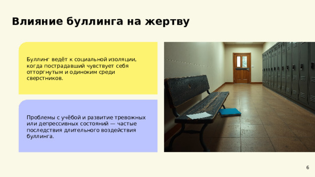 Влияние буллинга на жертву Буллинг ведёт к социальной изоляции, когда пострадавший чувствует себя отторгнутым и одиноким среди сверстников. Проблемы с учёбой и развитие тревожных или депрессивных состояний — частые последствия длительного воздействия буллинга. 6  