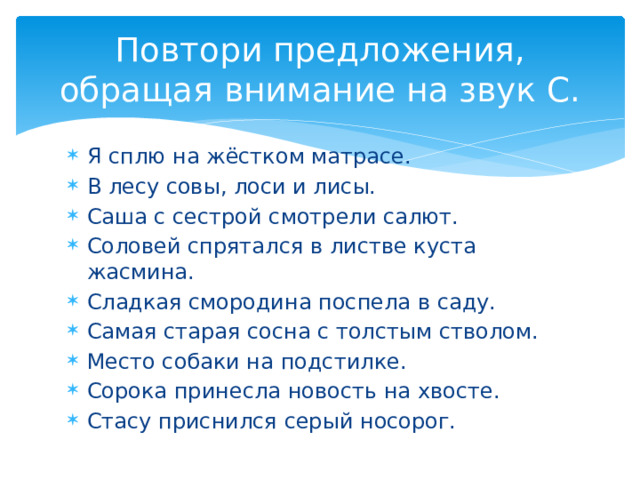 Повтори предложения, обращая внимание на звук С. Я сплю на жёстком матрасе. В лесу совы, лоси и лисы. Саша с сестрой смотрели салют. Соловей спрятался в листве куста жасмина. Сладкая смородина поспела в саду. Самая старая сосна с толстым стволом. Место собаки на подстилке. Сорока принесла новость на хвосте. Стасу приснился серый носорог. 