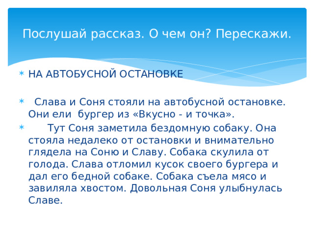 Послушай рассказ. О чем он? Перескажи. НА АВТОБУСНОЙ ОСТАНОВКЕ  Слава и Соня стояли на автобусной остановке. Они ели бургер из «Вкусно - и точка».  Тут Соня заметила бездомную собаку. Она стояла недалеко от остановки и внимательно глядела на Соню и Славу. Собака скулила от голода. Слава отломил кусок своего бургера и дал его бедной собаке. Собака съела мясо и завиляла хвостом. Довольная Соня улыбнулась Славе. 