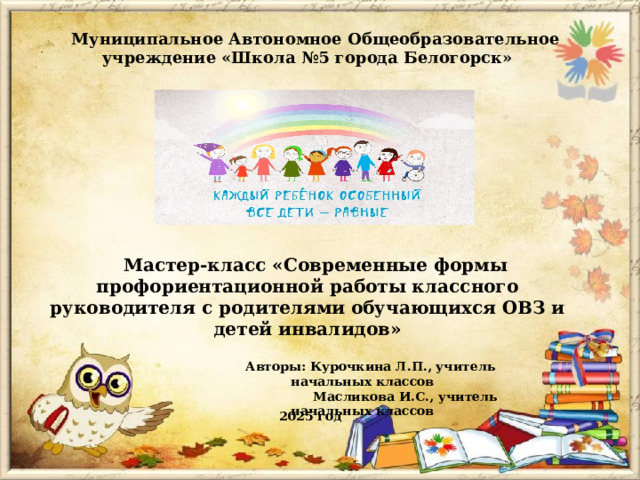 Муниципальное Автономное Общеобразовательное учреждение «Школа №5 города Белогорск» Мастер-класс «Современные формы профориентационной работы классного руководителя с родителями обучающихся ОВЗ и детей инвалидов» Авторы: Курочкина Л.П., учитель начальных классов  Масликова И.С., учитель начальных классов 2025 год 