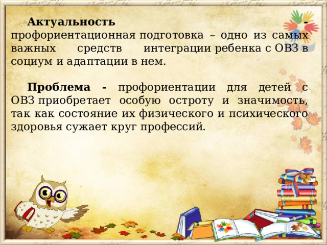 Актуальность - профориентационная подготовка – одно из самых важных средств интеграции ребенка с ОВЗ в социум и адаптации в нем. Проблема - профориентации для детей с ОВЗ  приобретает особую остроту и значимость, так как состояние их физического и психического здоровья сужает круг профессий. 