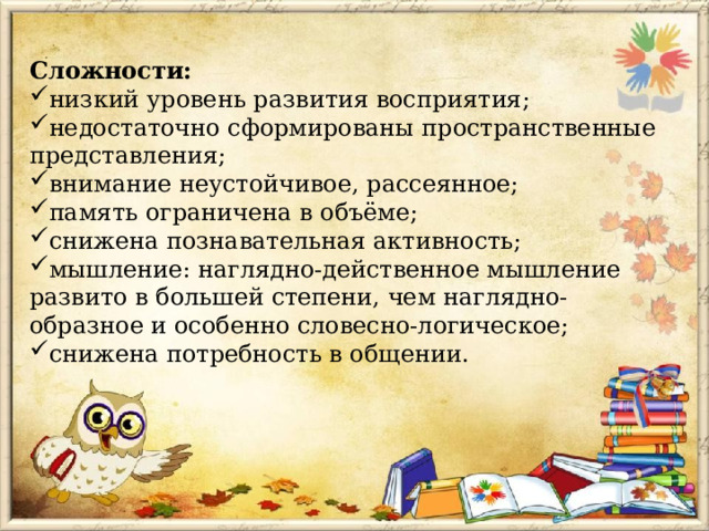 Сложности: низкий уровень развития восприятия; недостаточно сформированы пространственные представления; внимание неустойчивое, рассеянное; память ограничена в объёме; снижена познавательная активность; мышление: наглядно-действенное мышление развито в большей степени, чем наглядно-образное и особенно словесно-логическое; снижена потребность в общении. 