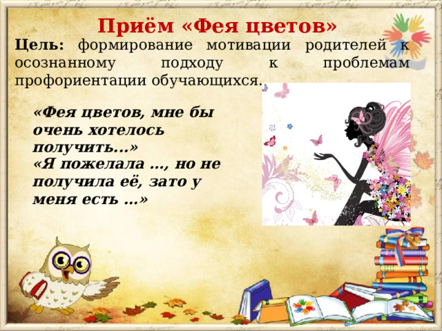 Приём «Фея цветов» Цель: формирование мотивации родителей к осознанному подходу к проблемам профориентации обучающихся. «Фея цветов, мне бы очень хотелось получить...» «Я пожелала …, но не получила её, зато у меня есть …» 