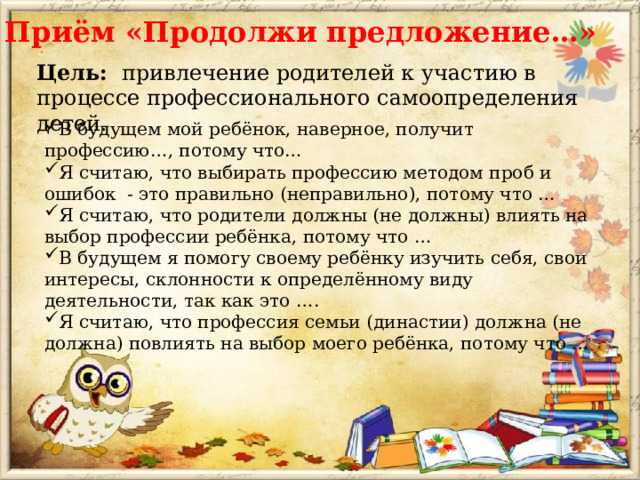 Приём «Продолжи предложение…» Цель: привлечение родителей к участию в процессе профессионального самоопределения детей.   В будущем мой ребёнок, наверное, получит профессию…, потому что… Я считаю, что выбирать профессию методом проб и ошибок - это правильно (неправильно), потому что … Я считаю, что родители должны (не должны) влиять на выбор профессии ребёнка, потому что … В будущем я помогу своему ребёнку изучить себя, свои интересы, склонности к определённому виду деятельности, так как это …. Я считаю, что профессия семьи (династии) должна (не должна) повлиять на выбор моего ребёнка, потому что … 