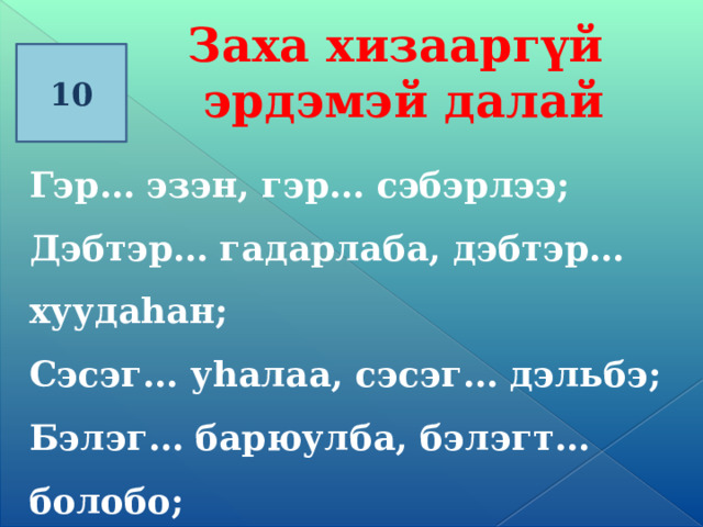 Заха хизааргүй эрдэмэй далай 10 Гэр… эзэн, гэр… сэбэрлээ; Дэбтэр… гадарлаба, дэбтэр… хуудаhан; Сэсэг… уhалаа, сэсэг… дэльбэ; Бэлэг… барюулба , бэлэгт… болобо;      