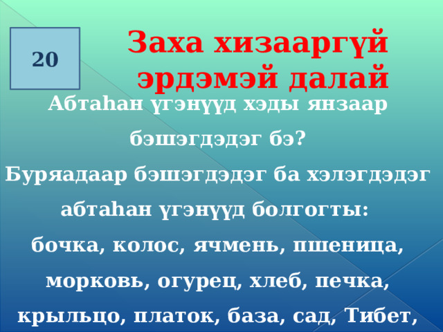 Заха хизааргүй эрдэмэй далай 20 Абтаһан үгэнүүд хэды янзаар бэшэгдэдэг бэ? Буряадаар бэшэгдэдэг ба хэлэгдэдэг абтаhан үгэнүүд болгогты: бочка, колос, ячмень, пшеница, морковь, огурец, хлеб, печка, крыльцо, платок, база, сад, Тибет, Чита, голубь, поросёнок, картошка, сало.   
