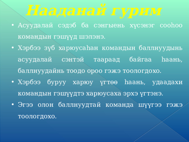 Нааданай гурим Асуудалай сэдэб ба сэнгыень хүсэнэг сооһоо командын гэшүүд шэлэнэ. Хэрбээ зүб харюусаһан командын баллнуудынь асуудалай сэнтэй таараад байгаа һаань, баллнуудайнь тоодо ороо гэжэ тоологдохо. Хэрбээ буруу харюу үгтөө һаань, удаадахи командын гэшүүдтэ харюусаха эрхэ үгтэнэ. Эгээ олон баллнуудтай команда шүүгээ гэжэ тоологдохо. 