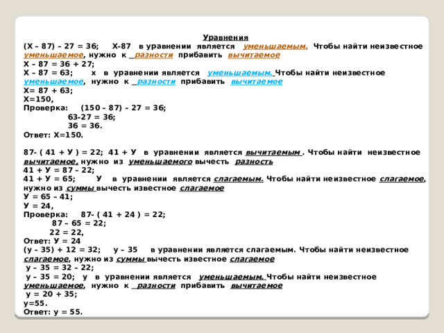 Уравнения (Х – 87) – 27 = 36; Х-87 в уравнении является уменьшаемым.  Чтобы найти неизвестное уменьшаемое , нужно к  разности прибавить вычитаемое Х – 87 = 36 + 27; Х – 87 = 63; х в уравнении является уменьшаемым.  Чтобы найти неизвестное  уменьшаемое , нужно к  разности прибавить вычитаемое Х= 87 + 63; Х=150, Проверка: (150 – 87) – 27 = 36;  63-27 = 36;  36 = 36. Ответ: Х=150.   87- ( 41 + У ) = 22; 41 + У в уравнении является вычитаемым . Чтобы найти неизвестное вычитаемое, нужно из уменьшаемого вычесть разность 41 + У = 87 – 22; 41 + У = 65; У в уравнении является слагаемым. Чтобы найти неизвестное слагаемое , нужно из суммы вычесть известное слагаемое У = 65 – 41; У = 24, Проверка: 87- ( 41 + 24 ) = 22;  87 – 65 = 22;  22 = 22, Ответ: У = 24 (у – 35) + 12 = 32; у – 35 в уравнении является слагаемым. Чтобы найти неизвестное слагаемое , нужно из суммы вычесть известное слагаемое  у – 35 = 32 – 22;  у – 35 = 20; у в уравнении является уменьшаемым. Чтобы найти неизвестное уменьшаемое , нужно к разности прибавить вычитаемое   у = 20 + 35; у=55. Ответ: у = 55. 