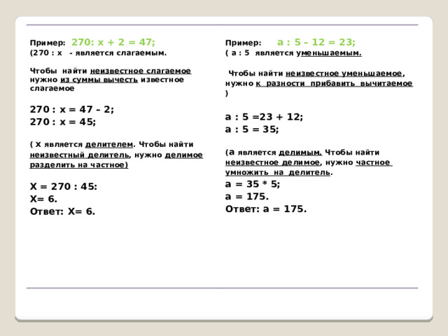     Пример: 270: х + 2 = 47;  (270 : х - является слагаемым. Пример: а : 5 – 12 = 23;    ( а : 5 является у меньшаемым. Чтобы найти неизвестное слагаемое нужно из суммы вычесть известное слагаемое    Чтобы найти неизвестное уменьшаемое , нужно к разности прибавить вычитаемое )   270 : х = 47 – 2;   270 : х = 45; а : 5 =23 + 12; а : 5 = 35;      ( х является делителем . Чтобы найти неизвестный делитель , нужно делимое разделить на частное) ( а является делимым. Чтобы найти неизвестное делимое , нужно частное умножить на делитель .   а = 35 * 5; Х = 270 : 45: а = 175. Х= 6. Ответ: а = 175. Ответ: Х= 6.     