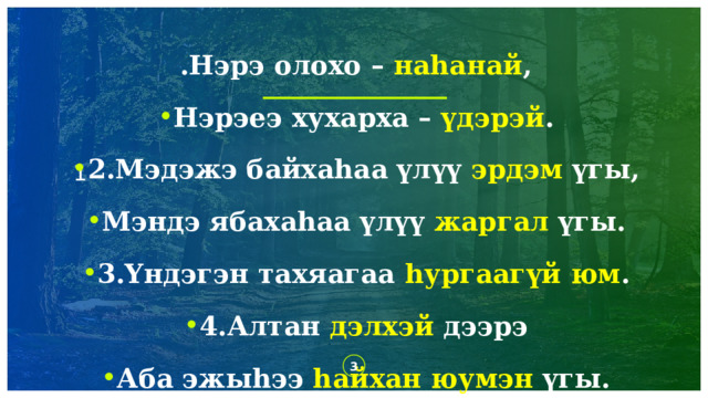  .Нэрэ олохо – на һанай , Нэрэеэ хухарха – үдэрэй . 2.Мэдэжэ байхаһаа үлүү эрдэм үгы, Мэндэ ябахаһаа үлүү жаргал үгы. 3.Yндэгэн тахяагаа һургаагүй юм . 4.Алтан дэлхэй дээрэ Аба эжыһээ һайхан юумэн үгы.   1 1 1 