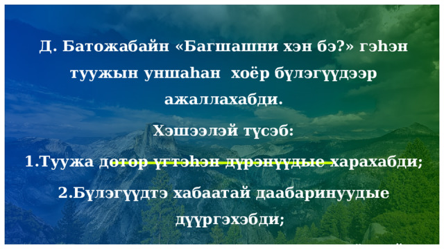  Д. Батожабайн «Багшашни хэн бэ?» гэһэн туужын уншаһан хоёр бүлэгүүдээр ажаллахабди. Хэшээлэй түсэб: Туужа дотор үгтэһэн дүрэнүүдые харахабди; Бүлэгүүдтэ хабаатай даабаринуудые дүүргэхэбди; Һургаалнууд дээрэ үндэһэлэн, зохёолой удхыень задалан гаргахабди.                     1 