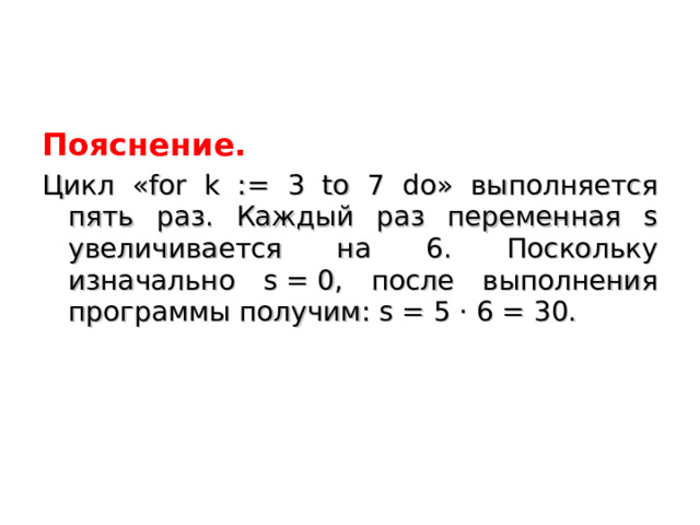 Пояснение. Цикл «for k := 3 to 7 do» выполняется пять раз. Каждый раз переменная s увеличивается на 6. Поскольку изначально s = 0, после выполнения программы получим: s = 5 · 6 = 30. 