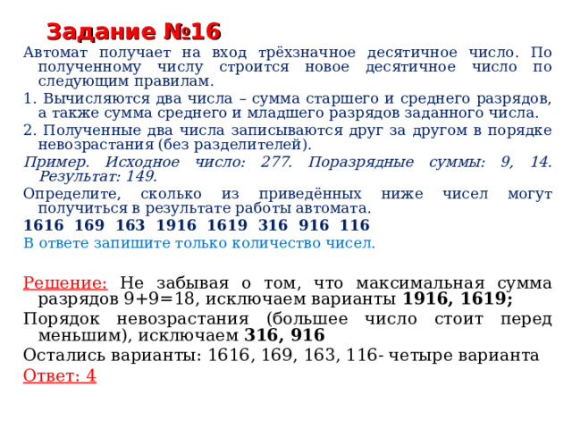 Задание №16 Автомат получает на вход трёхзначное десятичное число. По полученному числу строится новое десятичное число по следующим правилам. 1. Вычисляются два числа – сумма старшего и среднего разрядов, а также сумма среднего и младшего разрядов заданного числа. 2. Полученные два числа записываются друг за другом в порядке невозрастания (без разделителей). Пример. Исходное число: 277. Поразрядные суммы: 9, 14. Результат: 149. Определите, сколько из приведённых ниже чисел могут получиться в результате работы автомата. 1616 169 163 1916 1619 316 916 116 В ответе запишите только количество чисел.  Решение:  Не забывая о том, что максимальная сумма разрядов 9+9=18, исключаем варианты 1916, 1619; Порядок невозрастания (большее число стоит перед меньшим), исключаем 316, 916 Остались варианты: 1616, 169, 163, 116- четыре варианта Ответ: 4 