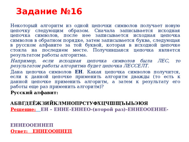 Задание №16 Некоторый алгоритм из одной цепочки символов получает новую цепочку следующим образом. Сначала записывается исходная цепочка символов, после нее записывается исходная цепочка символов в обратном порядке, затем записывается буква, следующая в русском алфавите за той буквой, которая в исходной цепочке стояла на последнем месте. Получившаяся цепочка является результатом работы алгоритма. Например, если исходная цепочка символов была ЛЕС, то результатом работы алгоритма будет цепочка ЛЕССЕЛТ. Дана цепочка символов ЕН . Какая цепочка символов получится, если к данной цепочке применить алгоритм дважды (то есть к данной цепочке применить алгоритм, а затем к результату его работы еще раз применить алгоритм)? Русский алфавит:  АБВГДЕЁЖЗИЙКЛМНОПРСТУФХЦЧШЩЪЫЬЭЮЯ Решение:  ЕН – ЕННЕ-ЕННЕО-(второй раз)-ЕННЕООЕННЕ-  ЕННЕООЕННЕП Ответ: ЕННЕООННЕП  