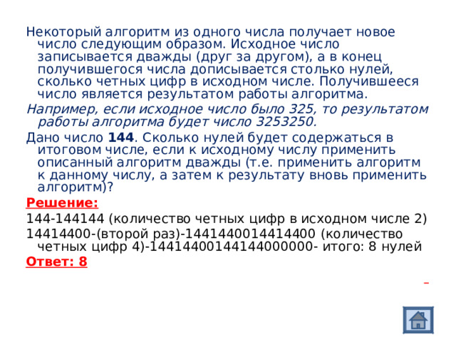 Некоторый алгоритм из одного числа получает новое число следующим образом. Исходное число записывается дважды (друг за другом), а в конец получившегося числа дописывается столько нулей, сколько четных цифр в исходном числе. Получившееся число является результатом работы алгоритма. Например, если исходное число было 325, то результатом работы алгоритма будет число 3253250. Дано число 144 . Сколько нулей будет содержаться в итоговом числе, если к исходному числу применить описанный алгоритм дважды (т.е. применить алгоритм к данному числу, а затем к результату вновь применить алгоритм)? Решение: 144-144144 (количество четных цифр в исходном числе 2) 14414400-(второй раз)-1441440014414400 (количество четных цифр 4)-14414400144144000000- итого: 8 нулей Ответ: 8    