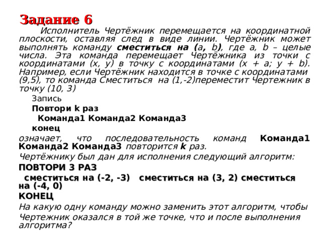 Задание 6  Исполнитель Чертёжник перемещается на координатной плоскости, оставляя след в виде линии. Чертёжник может выполнять команду сместиться на ( a , b ) , где a, b – целые числа. Эта команда перемещает Чертёжника из точки с координатами (x, y) в точку с координатами (x + a; y + b). Например, если Чертёжник находится в точке с координатами (9,5), то команда Сместиться на (1,-2)переместит Чертежник в точку (10, 3) Запись Повтори k раз  Команда1  Команда2 Команда3 конец Запись Повтори k раз  Команда1  Команда2 Команда3 конец означает, что последовательность команд Команда1 Команда2 Команда3 повторится k раз. Чертёжнику был дан для исполнения следующий алгоритм: ПОВТОРИ 3 РАЗ  сместиться на (-2, -3) сместиться на (3, 2) сместиться на (-4, 0) КОНЕЦ На какую одну команду можно заменить этот алгоритм, чтобы Чертежник оказался в той же точке, что и после выполнения алгоритма?  