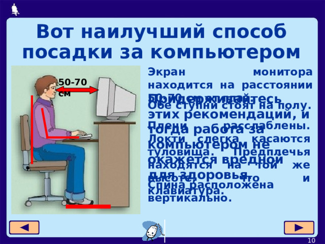 Вот наилучший способ посадки за компьютером Экран монитора находится на расстоянии 50-70 см от глаз. 50-70 см Придерживайтесь этих рекомендаций, и тогда работа за компьютером не окажется вредной для здоровья. Обе ступни стоят на полу . Плечи расслаблены. Локти слегка касаются туловища. Предплечья находятся на той же высоте, что и клавиатура. Спина расположена вертикально.  