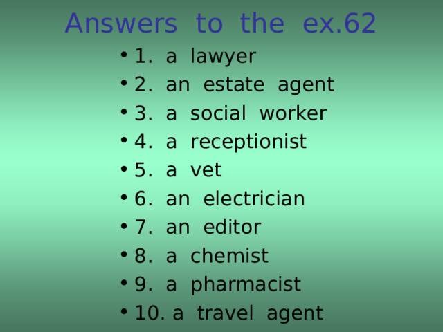 Answers to the ex.62 1. a lawyer 2. an estate agent 3. a social worker 4. a receptionist 5. a vet 6. an electrician 7. an editor 8. a chemist 9. a pharmacist 10. a travel agent 
