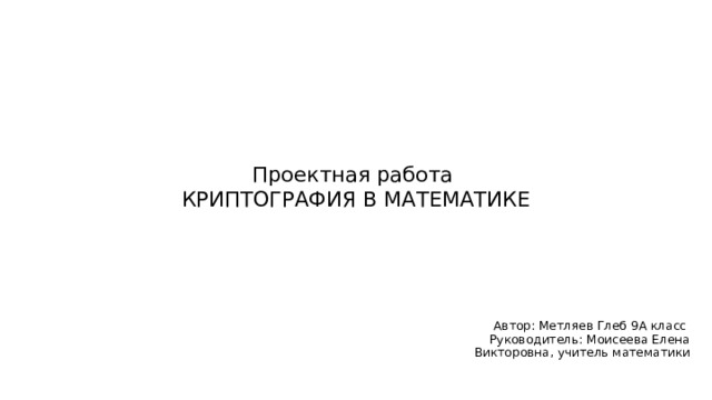 Проектная работа  КРИПТОГРАФИЯ В МАТЕМАТИКЕ Автор: Метляев Глеб 9А класс Руководитель: Моисеева Елена Викторовна, учитель математики 