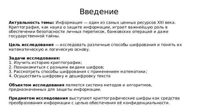 Введение Актуальность темы: Информация — один из самых ценных ресурсов XXI века. Криптография, как наука о защите информации, играет важнейшую роль в обеспечении безопасности личных переписок, банковских операций и даже государственной тайны. Цель исследования — исследовать различные способы шифрования и понять их математическую и логическую основу. Задачи исследования:  1. Изучить историю криптографии; 2. Познакомиться с разными видами шифров; 3. Рассмотреть способы шифрования с применением математики; 4. Осуществить шифровку и дешифровку текста Объектом исследования является система методов и алгоритмов, предназначенных для защиты информации. Предметом исследования выступают криптографические шифры как средства преобразования информации с целью обеспечения её конфиденциальности. 