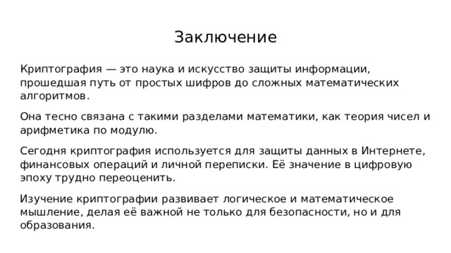 Заключение Криптография — это наука и искусство защиты информации, прошедшая путь от простых шифров до сложных математических алгоритмов. Она тесно связана с такими разделами математики, как теория чисел и арифметика по модулю. Сегодня криптография используется для защиты данных в Интернете, финансовых операций и личной переписки. Её значение в цифровую эпоху трудно переоценить. Изучение криптографии развивает логическое и математическое мышление, делая её важной не только для безопасности, но и для образования. 