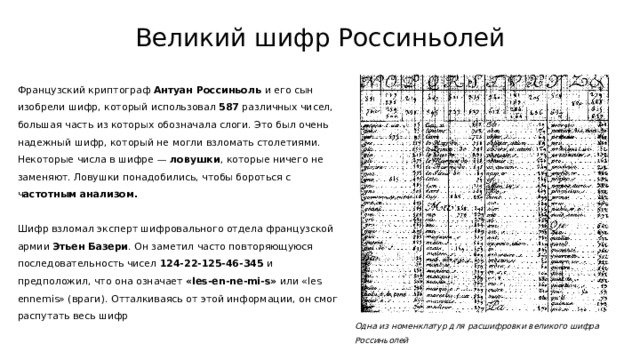 Великий шифр Россиньолей Французский криптограф Антуан Россиньоль и его сын изобрели шифр, который использовал 587 различных чисел, большая часть из которых обозначала слоги. Это был очень надежный шифр, который не могли взломать столетиями. Некоторые числа в шифре — ловушки , которые ничего не заменяют. Ловушки понадобились, чтобы бороться с ч астотным анализом. Шифр взломал эксперт шифровального отдела французской армии Этьен Базери . Он заметил часто повторяющуюся последовательность чисел 124-22-125-46-345 и предположил, что она означает «les-en-ne-mi-s» или «les ennemis» (враги). Отталкиваясь от этой информации, он смог распутать весь шифр Одна из номенклатур для расшифровки великого шифра Россиньолей 