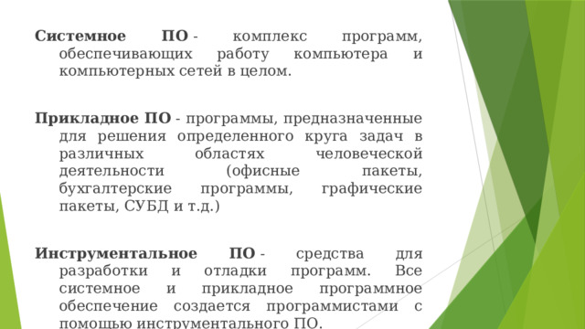 Системное ПО  - комплекс программ, обеспечивающих работу компьютера и компьютерных сетей в целом. Прикладное ПО  - программы, предназначенные для решения определенного круга задач в различных областях человеческой деятельности (офисные пакеты, бухгалтерские программы, графические пакеты, СУБД и т.д.) Инструментальное ПО  - средства для разработки и отладки программ. Все системное и прикладное программное обеспечение создается программистами с помощью инструментального ПО. 