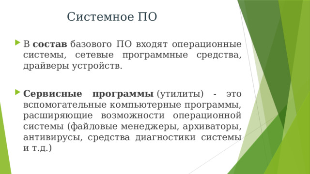 Системное ПО В  состав  базового ПО входят операционные системы, сетевые программные средства, драйверы устройств.  Сервисные программы  (утилиты) - это вспомогательные компьютерные программы, расширяющие возможности операционной системы (файловые менеджеры, архиваторы, антивирусы, средства диагностики системы и т.д.) 