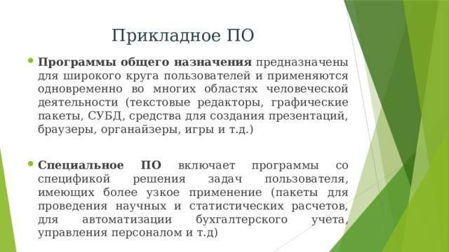 Прикладное ПО Программы общего назначения  предназначены для широкого круга пользователей и применяются одновременно во многих областях человеческой деятельности (текстовые редакторы, графические пакеты, СУБД, средства для создания презентаций, браузеры, органайзеры, игры и т.д.)  Специальное ПО включает программы со спецификой решения задач пользователя, имеющих более узкое применение (пакеты для проведения научных и статистических расчетов, для автоматизации бухгалтерского учета, управления персоналом и т.д) 