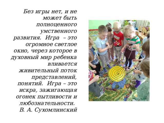 Без игры нет, и не может быть полноценного умственного развития.  Игра  – это огромное светлое окно, через которое в духовный мир ребенка вливается живительный поток представлений, понятий.  Игра – это искра, зажигающая огонек пытливости и любознательности.    В. А. Сухомлинский 
