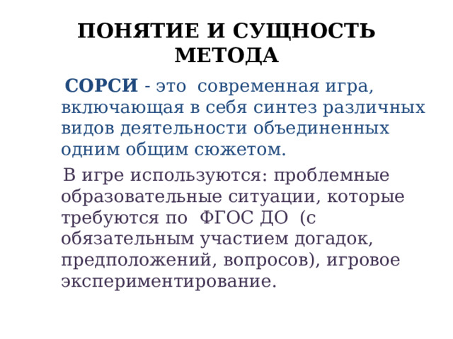 ПОНЯТИЕ И СУЩНОСТЬ МЕТОДА  СОРСИ - это современная игра, включающая в себя синтез различных видов деятельности объединенных одним общим сюжетом.  В игре используются: проблемные образовательные ситуации, которые требуются по ФГОС ДО (с обязательным участием догадок, предположений, вопросов), игровое экспериментирование. 